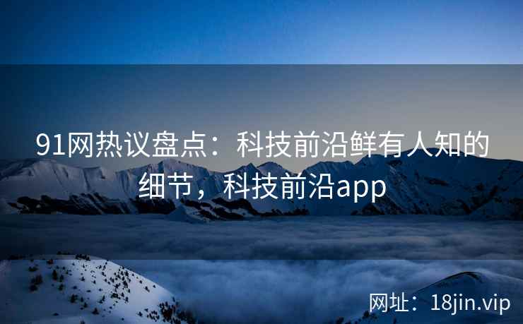 91网热议盘点：科技前沿鲜有人知的细节，科技前沿app