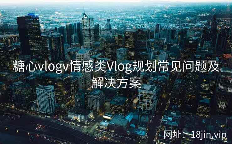 糖心vlogv情感类Vlog规划常见问题及解决方案