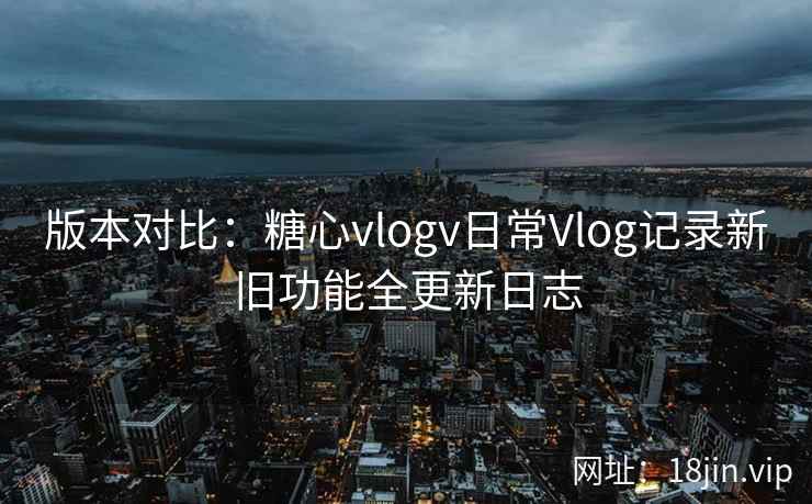 版本对比：糖心vlogv日常Vlog记录新旧功能全更新日志