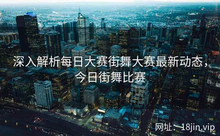 深入解析每日大赛街舞大赛最新动态，今日街舞比赛