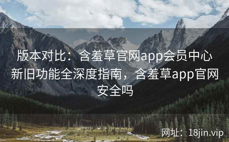 版本对比：含羞草官网app会员中心新旧功能全深度指南，含羞草app官网安全吗
