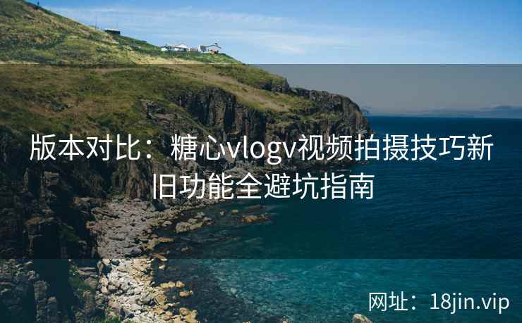 版本对比：糖心vlogv视频拍摄技巧新旧功能全避坑指南