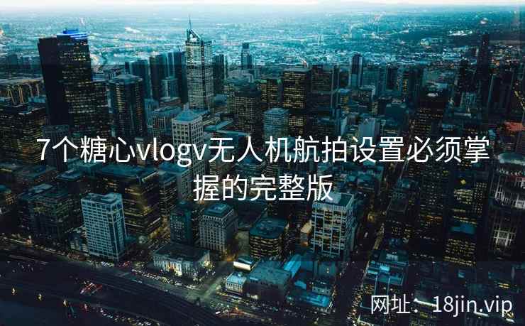 7个糖心vlogv无人机航拍设置必须掌握的完整版