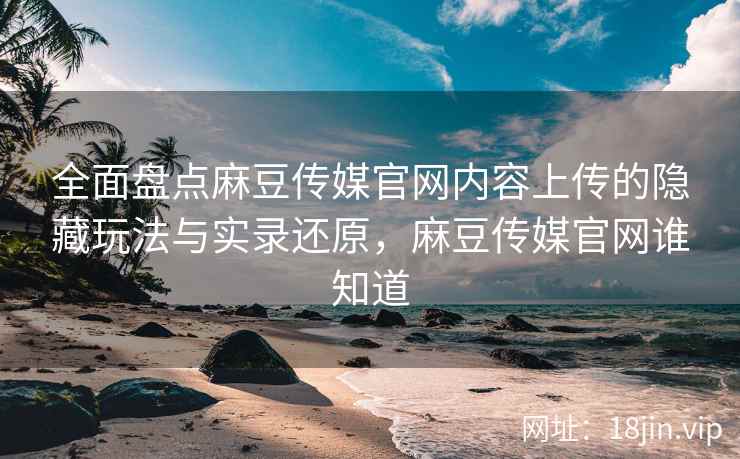 全面盘点麻豆传媒官网内容上传的隐藏玩法与实录还原，麻豆传媒官网谁知道