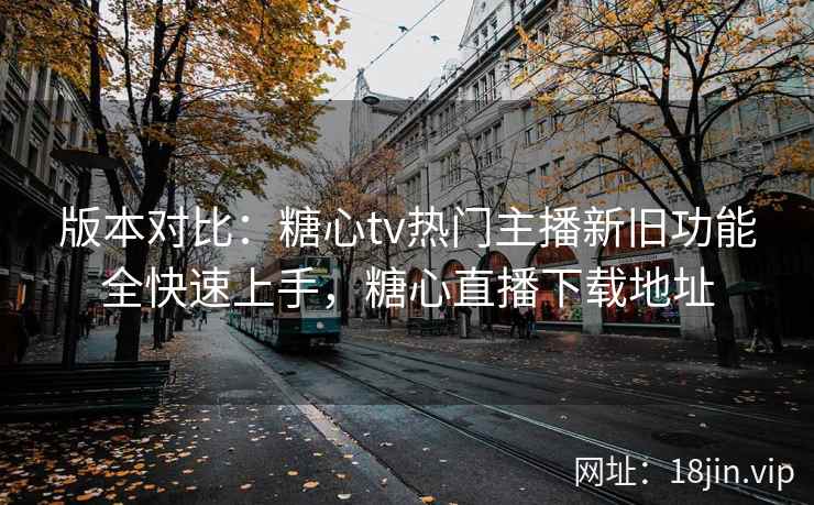 版本对比：糖心tv热门主播新旧功能全快速上手，糖心直播下载地址