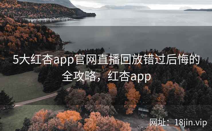 5大红杏app官网直播回放错过后悔的全攻略，红杏app