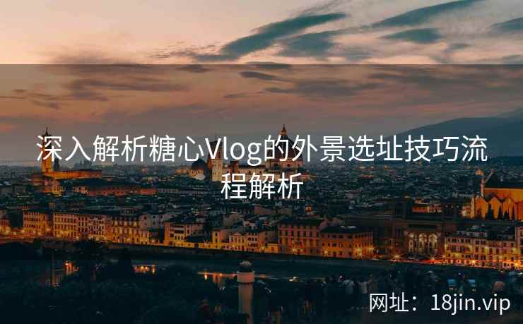 深入解析糖心Vlog的外景选址技巧流程解析