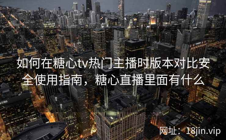 如何在糖心tv热门主播时版本对比安全使用指南，糖心直播里面有什么