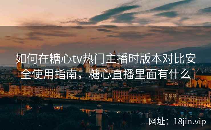 如何在糖心tv热门主播时版本对比安全使用指南，糖心直播里面有什么