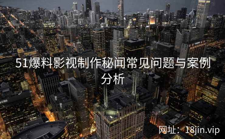 51爆料影视制作秘闻常见问题与案例分析