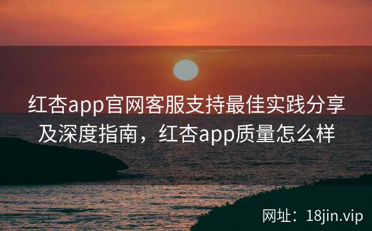 红杏app官网客服支持最佳实践分享及深度指南，红杏app质量怎么样