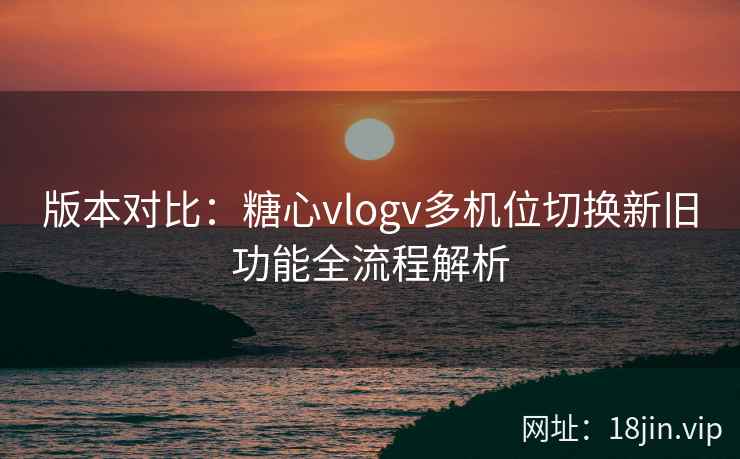 版本对比：糖心vlogv多机位切换新旧功能全流程解析