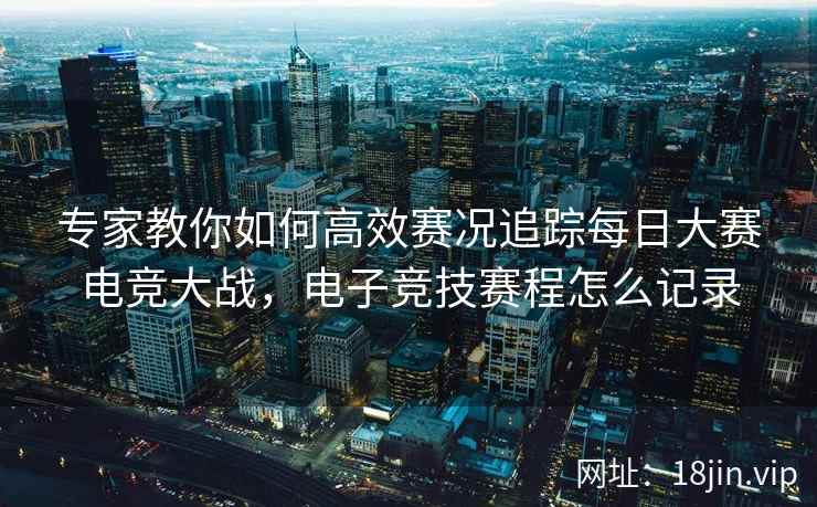 专家教你如何高效赛况追踪每日大赛电竞大战，电子竞技赛程怎么记录