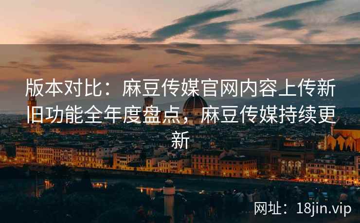 版本对比：麻豆传媒官网内容上传新旧功能全年度盘点，麻豆传媒持续更新