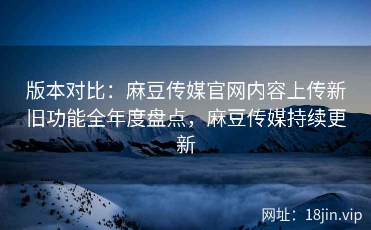 版本对比：麻豆传媒官网内容上传新旧功能全年度盘点，麻豆传媒持续更新