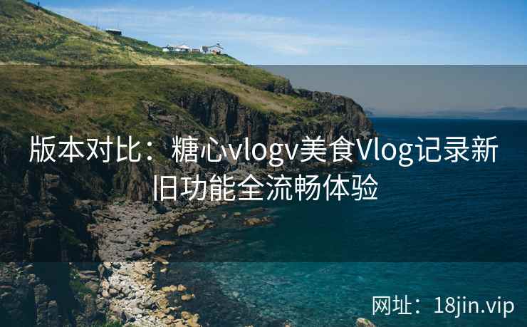版本对比：糖心vlogv美食Vlog记录新旧功能全流畅体验