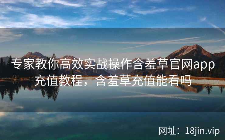 专家教你高效实战操作含羞草官网app充值教程，含羞草充值能看吗