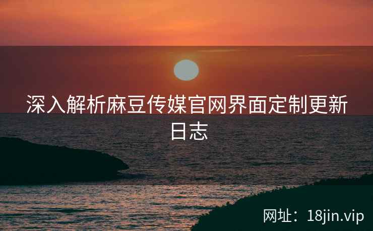 深入解析麻豆传媒官网界面定制更新日志
