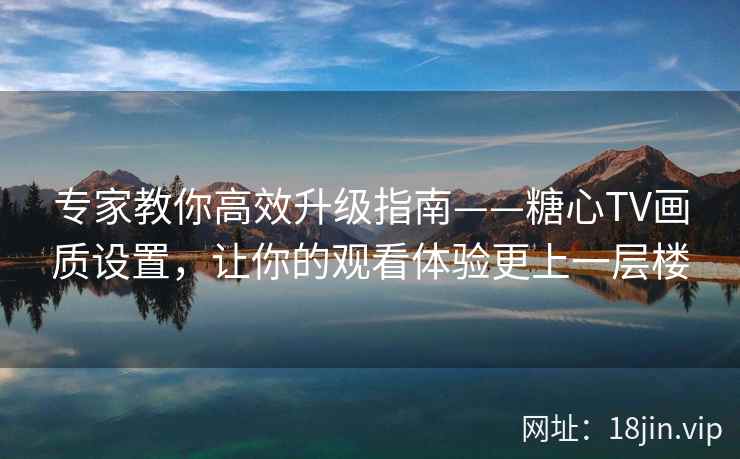 专家教你高效升级指南——糖心TV画质设置，让你的观看体验更上一层楼