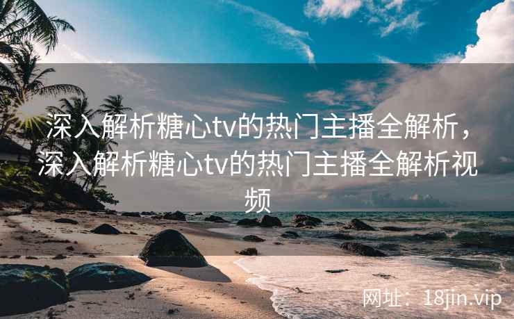 深入解析糖心tv的热门主播全解析，深入解析糖心tv的热门主播全解析视频