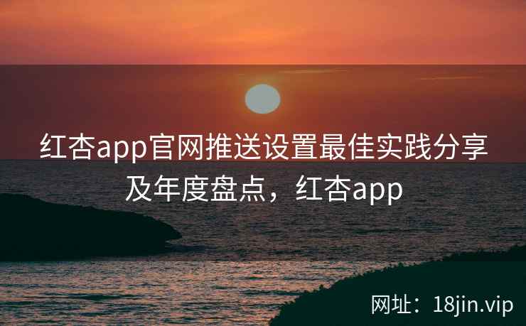 红杏app官网推送设置最佳实践分享及年度盘点，红杏app