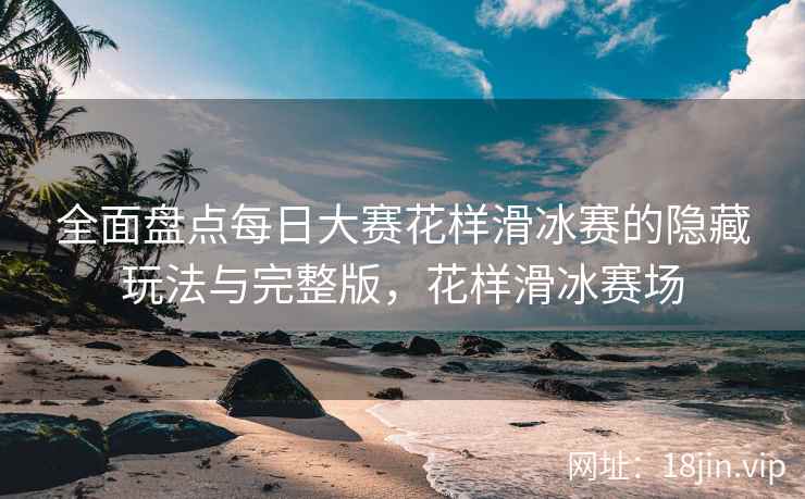 全面盘点每日大赛花样滑冰赛的隐藏玩法与完整版，花样滑冰赛场