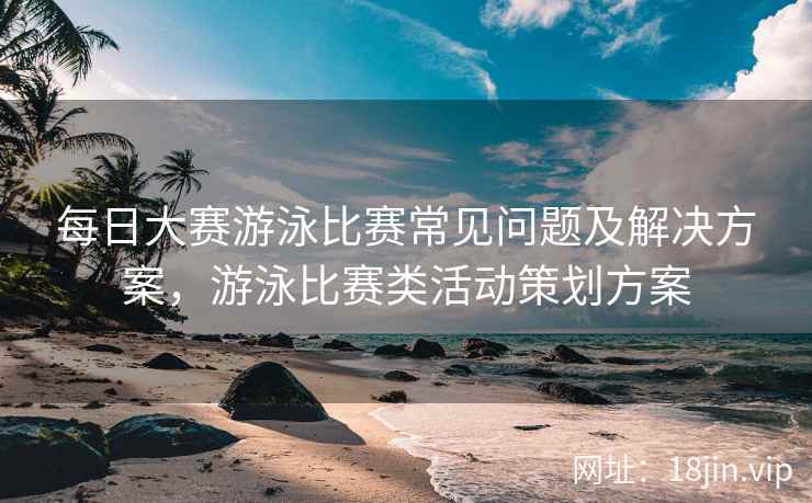 每日大赛游泳比赛常见问题及解决方案，游泳比赛类活动策划方案