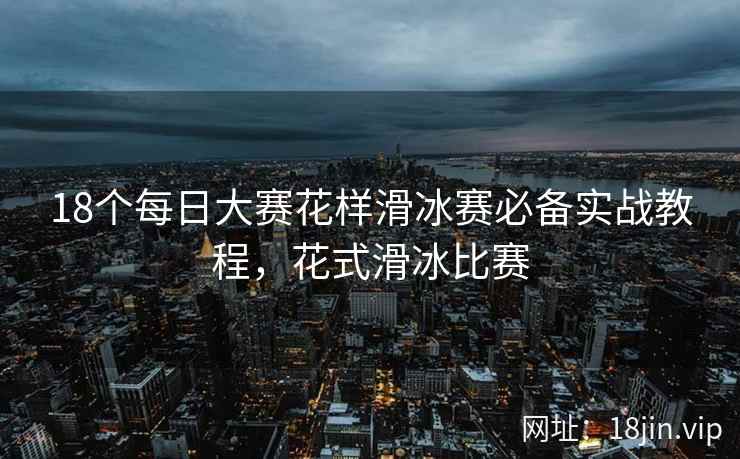 18个每日大赛花样滑冰赛必备实战教程，花式滑冰比赛