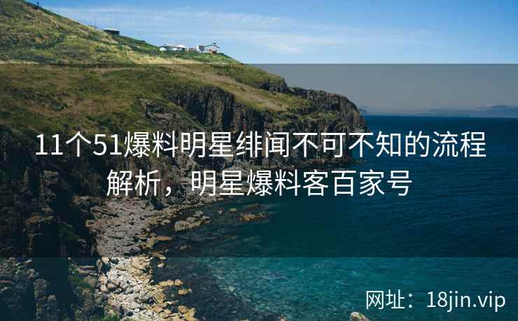 11个51爆料明星绯闻不可不知的流程解析，明星爆料客百家号