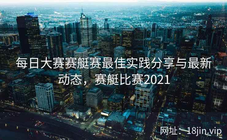 每日大赛赛艇赛最佳实践分享与最新动态，赛艇比赛2021