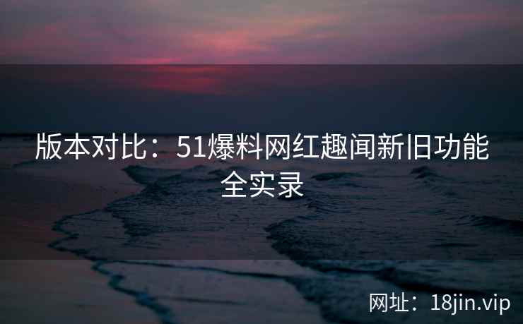 版本对比：51爆料网红趣闻新旧功能全实录