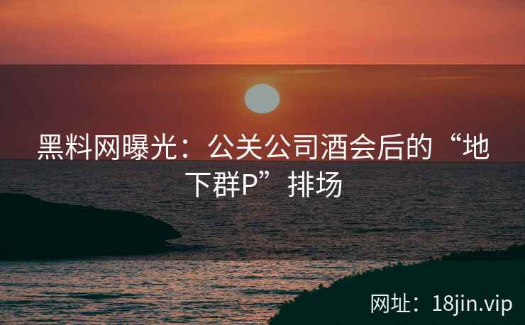 黑料网曝光：公关公司酒会后的“地下群P”排场