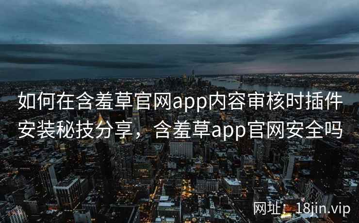 如何在含羞草官网app内容审核时插件安装秘技分享，含羞草app官网安全吗