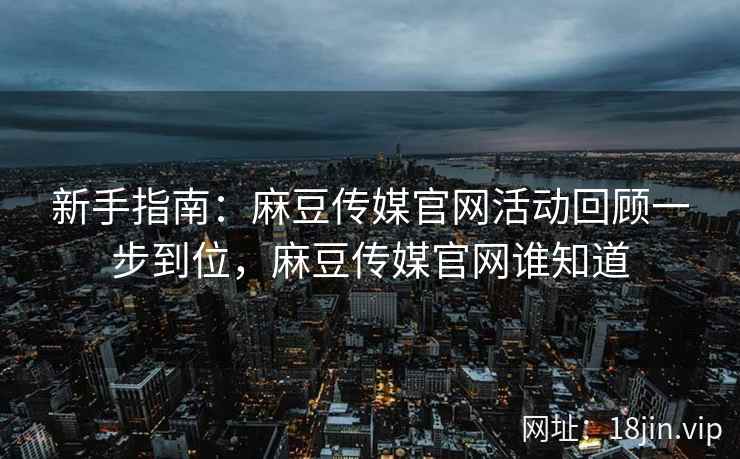 新手指南：麻豆传媒官网活动回顾一步到位，麻豆传媒官网谁知道