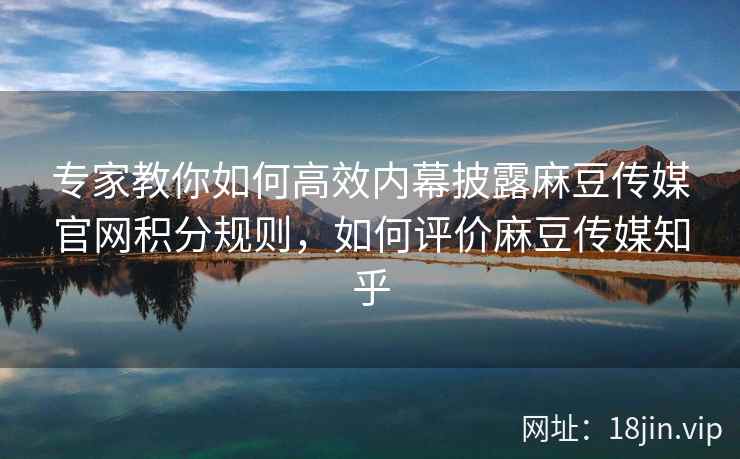 专家教你如何高效内幕披露麻豆传媒官网积分规则，如何评价麻豆传媒知乎