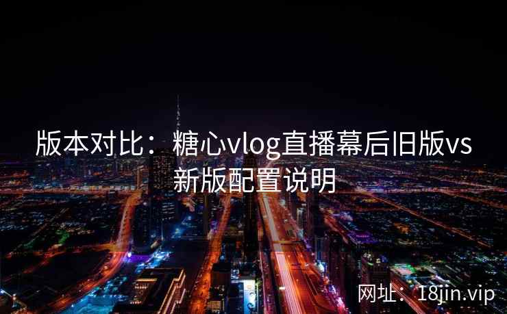 版本对比：糖心vlog直播幕后旧版vs新版配置说明