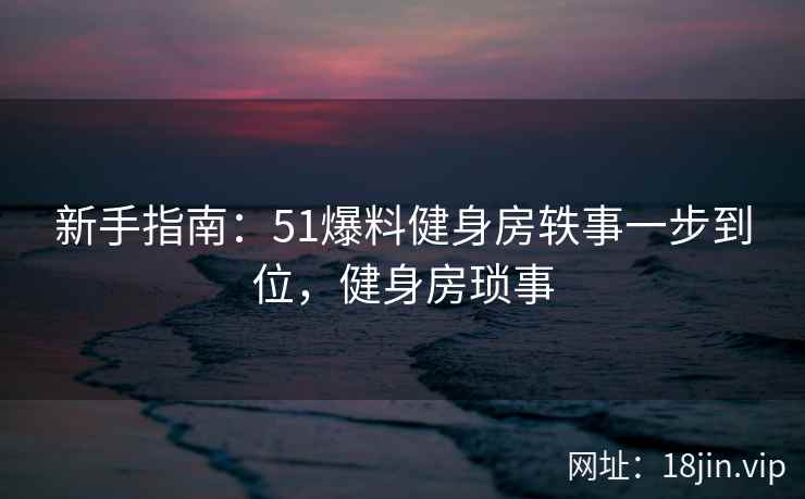 新手指南：51爆料健身房轶事一步到位，健身房琐事