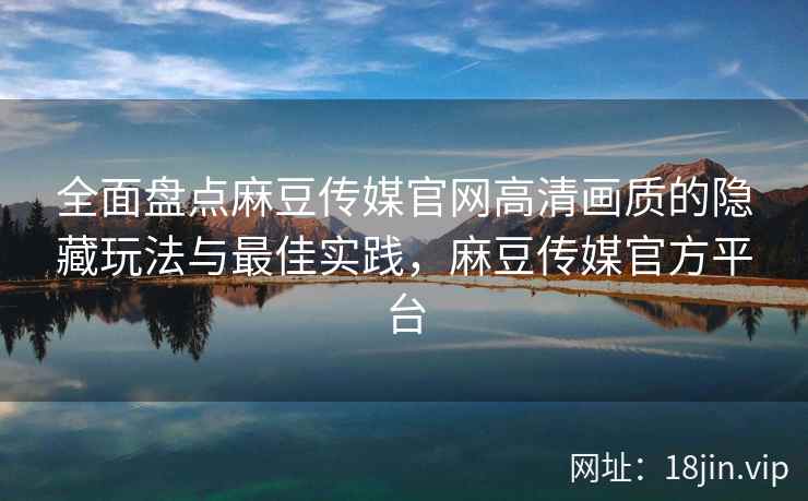 全面盘点麻豆传媒官网高清画质的隐藏玩法与最佳实践，麻豆传媒官方平台