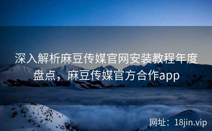 深入解析麻豆传媒官网安装教程年度盘点，麻豆传媒官方合作app