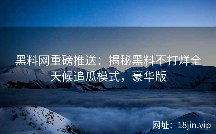 黑料网重磅推送：揭秘黑料不打烊全天候追瓜模式，豪华版