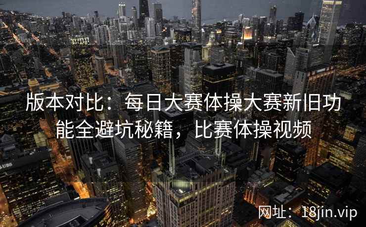 版本对比：每日大赛体操大赛新旧功能全避坑秘籍，比赛体操视频