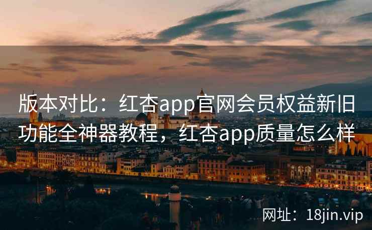 版本对比：红杏app官网会员权益新旧功能全神器教程，红杏app质量怎么样